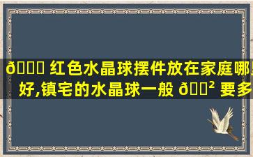 🍀 红色水晶球摆件放在家庭哪里好,镇宅的水晶球一般 🌲 要多大尺寸
